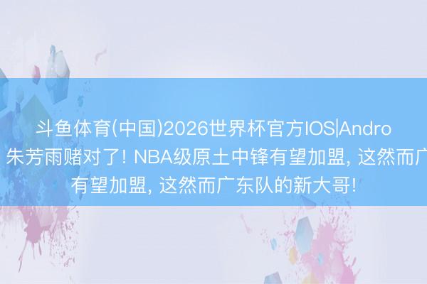斗鱼体育(中国)2026世界杯官方IOS|Android手机app下载 朱芳雨赌对了! NBA级原土中锋有望加盟， 这然而广东队的新大哥!