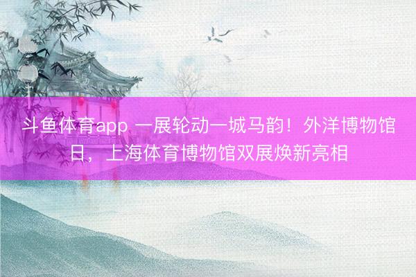 斗鱼体育app 一展轮动一城马韵！外洋博物馆日，上海体育博物馆双展焕新亮相