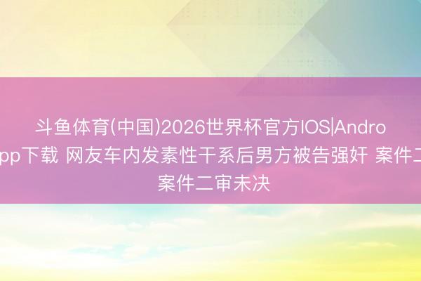 斗鱼体育(中国)2026世界杯官方IOS|Android手机app下载 网友车内发素性干系后男方被告强奸 案件二审未决