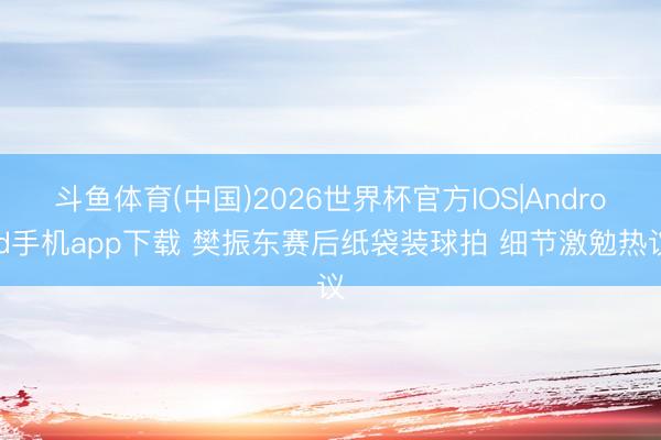 斗鱼体育(中国)2026世界杯官方IOS|Android手机app下载 樊振东赛后纸袋装球拍 细节激勉热议