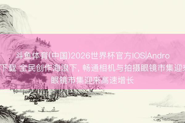 斗鱼体育(中国)2026世界杯官方IOS|Android手机app下载 全民创作海浪下， 畅通相机与拍摄眼镜市集迎来高速增长