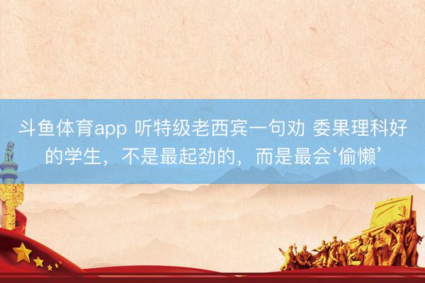斗鱼体育app 听特级老西宾一句劝 委果理科好的学生，不是最起劲的，而是最会‘偷懒’