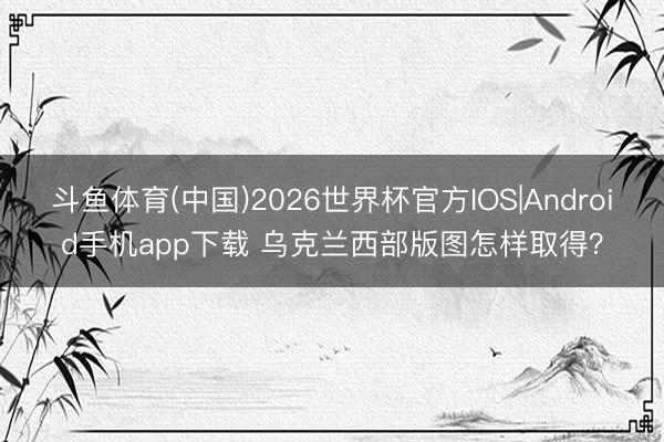 斗鱼体育(中国)2026世界杯官方IOS|Android手机app下载 乌克兰西部版图怎样取得？