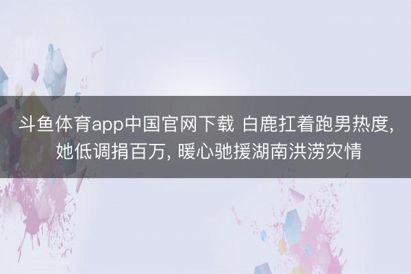 斗鱼体育app中国官网下载 白鹿扛着跑男热度， 她低调捐百万， 暖心驰援湖南洪涝灾情
