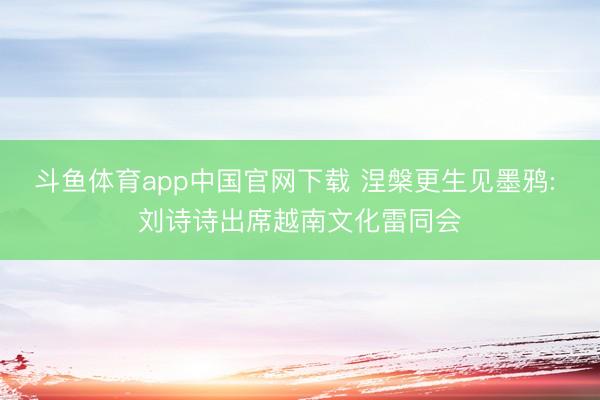 斗鱼体育app中国官网下载 涅槃更生见墨鸦: 刘诗诗出席越南文化雷同会