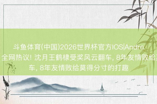 斗鱼体育(中国)2026世界杯官方IOS|Android手机app下载 全网热议! 沈月王鹤棣受奖风云翻车， 8年友情败给莫得分寸的打趣