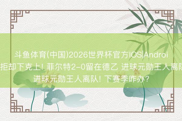 斗鱼体育(中国)2026世界杯官方IOS|Android手机app下载 拒却下克上! 菲尔特2-0留在德乙 进球元勋王人离队! 下赛季咋办?