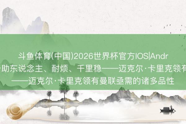 斗鱼体育(中国)2026世界杯官方IOS|Android手机app下载 乐于助东说念主、耐烦、千里稳——迈克尔·卡里克领有曼联亟需的诸多品性