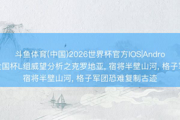 斗鱼体育(中国)2026世界杯官方IOS|Android手机app下载 全国杯L组威望分析之克罗地亚， 宿将半壁山河， 格子军团恐难复制古迹