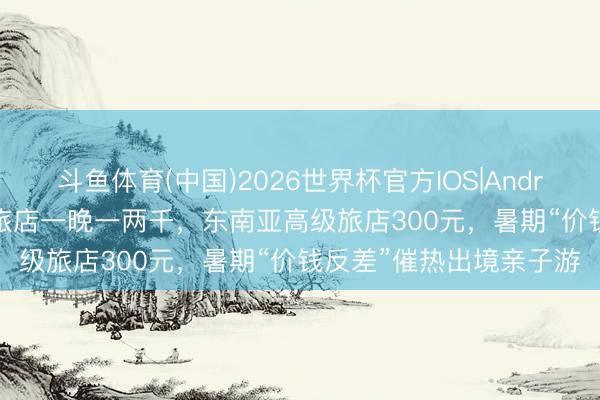 斗鱼体育(中国)2026世界杯官方IOS|Android手机app下载 国内旅店一晚一两千，东南亚高级旅店300元，暑期“价钱反差”催热出境亲子游