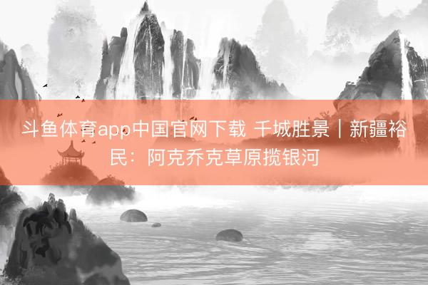 斗鱼体育app中国官网下载 千城胜景｜新疆裕民：阿克乔克草原揽银河
