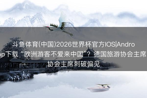斗鱼体育(中国)2026世界杯官方IOS|Android手机app下载 “欧洲游客不爱来中国”？德国旅游协会主席刺破偏见