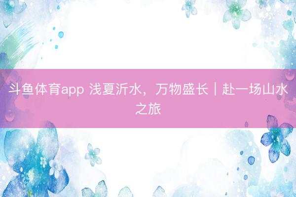 斗鱼体育app 浅夏沂水，万物盛长｜赴一场山水之旅