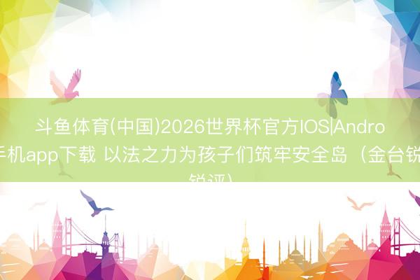斗鱼体育(中国)2026世界杯官方IOS|Android手机app下载 以法之力为孩子们筑牢安全岛（金台锐评）