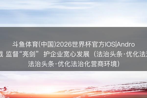斗鱼体育(中国)2026世界杯官方IOS|Android手机app下载 监督“亮剑”  护企业宽心发展（法治头条·优化法治化营商环境）