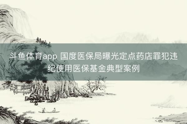 斗鱼体育app 国度医保局曝光定点药店罪犯违纪使用医保基金典型案例