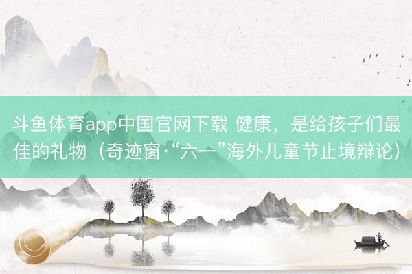 斗鱼体育app中国官网下载 健康，是给孩子们最佳的礼物（奇迹窗·“六一”海外儿童节止境辩论）