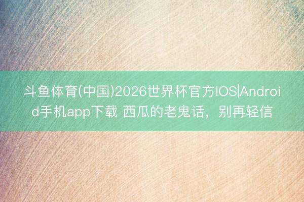斗鱼体育(中国)2026世界杯官方IOS|Android手机app下载 西瓜的老鬼话，别再轻信
