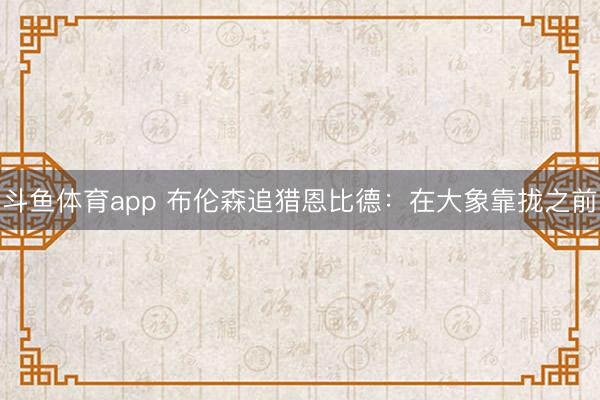 斗鱼体育app 布伦森追猎恩比德：在大象靠拢之前