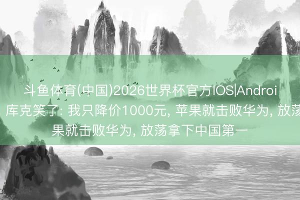 斗鱼体育(中国)2026世界杯官方IOS|Android手机app下载 库克笑了: 我只降价1000元， 苹果就击败华为， 放荡拿下中国第一