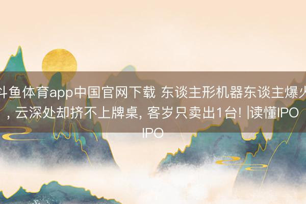 斗鱼体育app中国官网下载 东谈主形机器东谈主爆火， 云深处却挤不上牌桌， 客岁只卖出1台! |读懂IPO