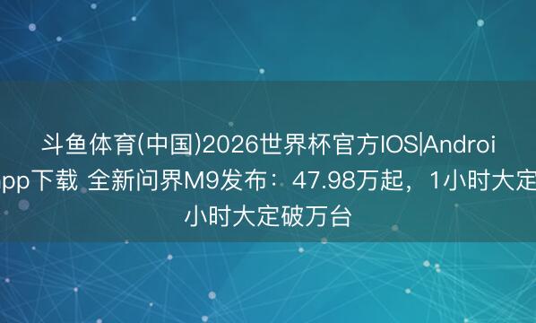 斗鱼体育(中国)2026世界杯官方IOS|Android手机app下载 全新问界M9发布：47.98万起，1小时大定破万台