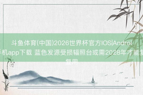 斗鱼体育(中国)2026世界杯官方IOS|Android手机app下载 蓝色发源受损辐照台或需2028年才能复用