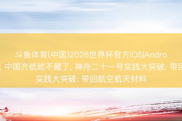 斗鱼体育(中国)2026世界杯官方IOS|Android手机app下载 中国齐统统不藏了, 神舟二十一号实践大突破: 带回航空航天材料