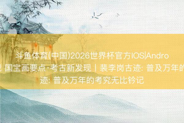 斗鱼体育(中国)2026世界杯官方IOS|Android手机app下载 国宝画要点·考古新发现丨裴李岗古迹: 普及万年的考究无比钤记