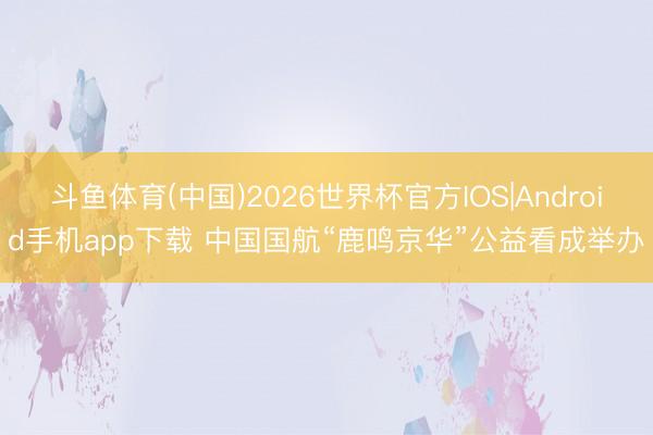 斗鱼体育(中国)2026世界杯官方IOS|Android手机app下载 中国国航“鹿鸣京华”公益看成举办