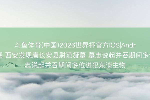 斗鱼体育(中国)2026世界杯官方IOS|Android手机app下载 西安发现唐长安县尉范凝墓 墓志说起并吞期间多位进犯东谈主物