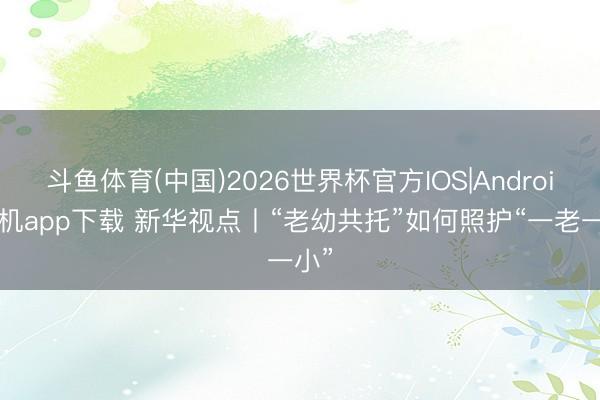 斗鱼体育(中国)2026世界杯官方IOS|Android手机app下载 新华视点丨“老幼共托”如何照护“一老一小”
