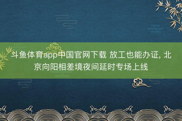 斗鱼体育app中国官网下载 放工也能办证， 北京向阳相差境夜间延时专场上线