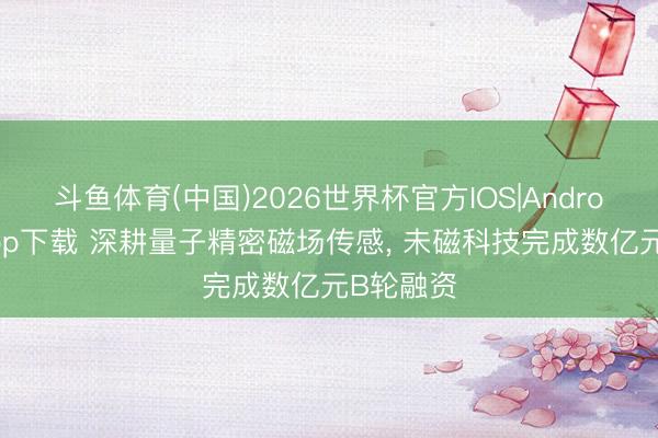 斗鱼体育(中国)2026世界杯官方IOS|Android手机app下载 深耕量子精密磁场传感， 未磁科技完成数亿元B轮融资