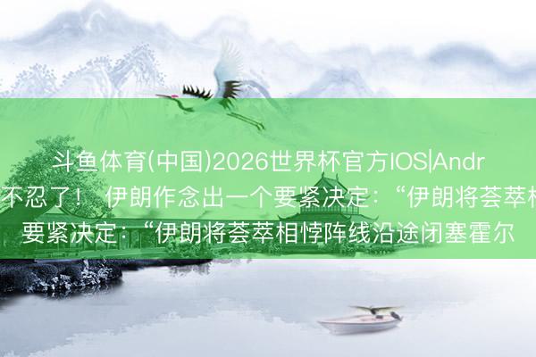 斗鱼体育(中国)2026世界杯官方IOS|Android手机app下载 伊朗不忍了！ 伊朗作念出一个要紧决定：“伊朗将荟萃相悖阵线沿途闭塞霍尔