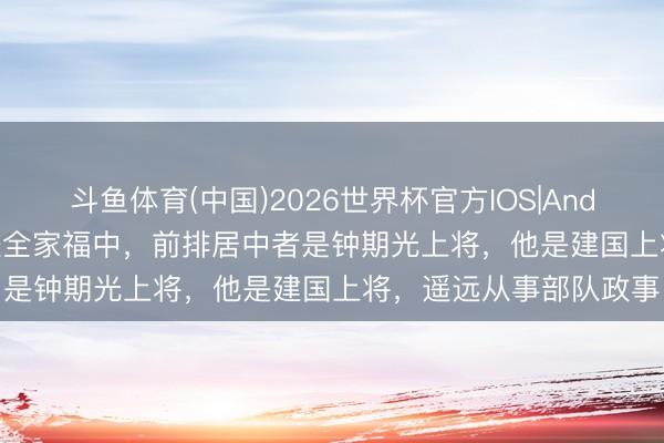 斗鱼体育(中国)2026世界杯官方IOS|Android手机app下载 这张全家福中，前排居中者是钟期光上将，他是建国上将，遥远从事部队政事