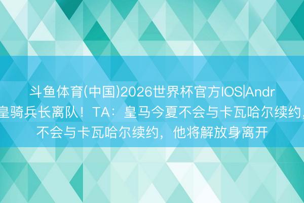 斗鱼体育(中国)2026世界杯官方IOS|Android手机app下载 皇骑兵长离队！TA：皇马今夏不会与卡瓦哈尔续约，他将解放身离开