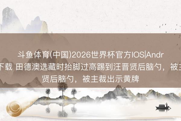 斗鱼体育(中国)2026世界杯官方IOS|Android手机app下载 田德澳选藏时抬脚过高踢到汪晋贤后脑勺，被主裁出示黄牌