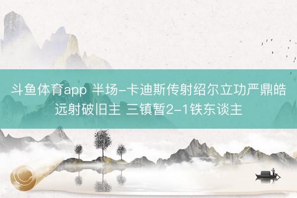 斗鱼体育app 半场-卡迪斯传射绍尔立功严鼎皓远射破旧主 三镇暂2-1铁东谈主