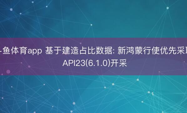 斗鱼体育app 基于建造占比数据: 新鸿蒙行使优先采取 API23(6.1.0)开采