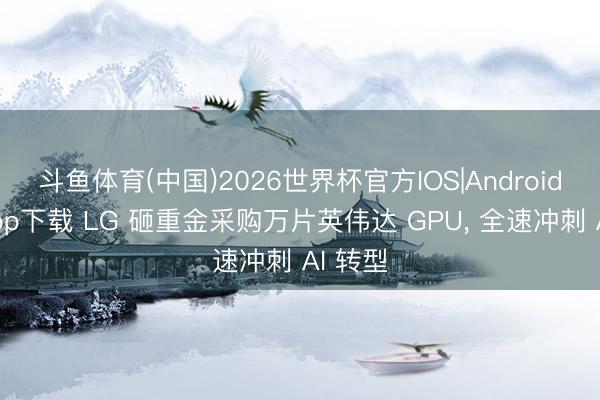 斗鱼体育(中国)2026世界杯官方IOS|Android手机app下载 LG 砸重金采购万片英伟达 GPU, 全速冲刺 AI 转型