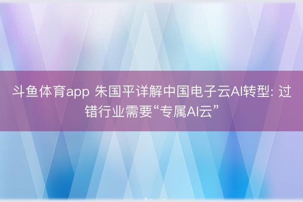 斗鱼体育app 朱国平详解中国电子云AI转型: 过错行业需要“专属AI云”