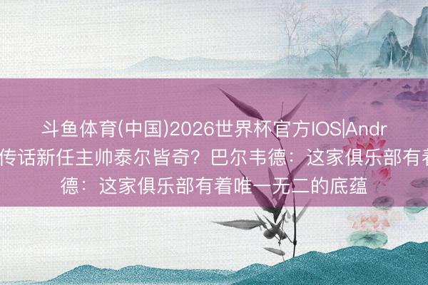 斗鱼体育(中国)2026世界杯官方IOS|Android手机app下载 传话新任主帅泰尔皆奇？巴尔韦德：这家俱乐部有着唯一无二的底蕴