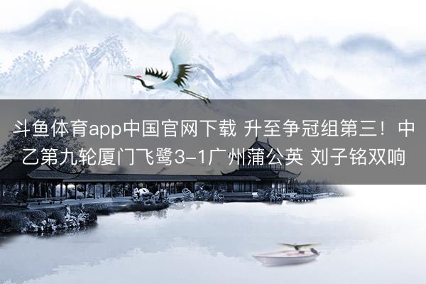 斗鱼体育app中国官网下载 升至争冠组第三！中乙第九轮厦门飞鹭3-1广州蒲公英 刘子铭双响
