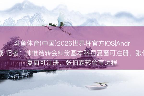 斗鱼体育(中国)2026世界杯官方IOS|Android手机app下载 记者：帅惟浩转会纠纷基本科罚夏窗可注册，张伯霖转会有远程