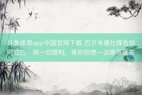 斗鱼体育app中国官网下载 巴尔韦德社媒告别阿拉巴：祝一切顺利，等你回想一谈喝马黛茶