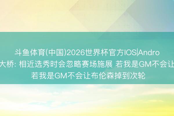 斗鱼体育(中国)2026世界杯官方IOS|Android手机app下载 大桥: 相近选秀时会忽略赛场施展 若我是GM不会让布伦森掉到次轮