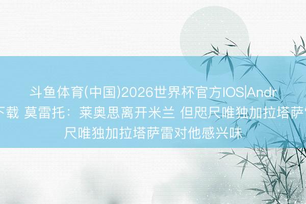 斗鱼体育(中国)2026世界杯官方IOS|Android手机app下载 莫雷托：莱奥思离开米兰 但咫尺唯独加拉塔萨雷对他感兴味