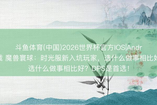斗鱼体育(中国)2026世界杯官方IOS|Android手机app下载 魔兽寰球：时光服新入坑玩家，选什么做事相比好？DPS是首选！