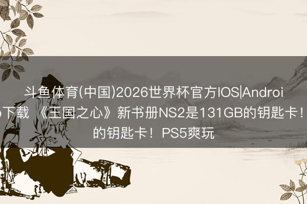 斗鱼体育(中国)2026世界杯官方IOS|Android手机app下载 《王国之心》新书册NS2是131GB的钥匙卡！PS5爽玩